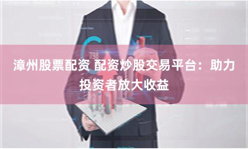 漳州股票配资 配资炒股交易平台：助力投资者放大收益