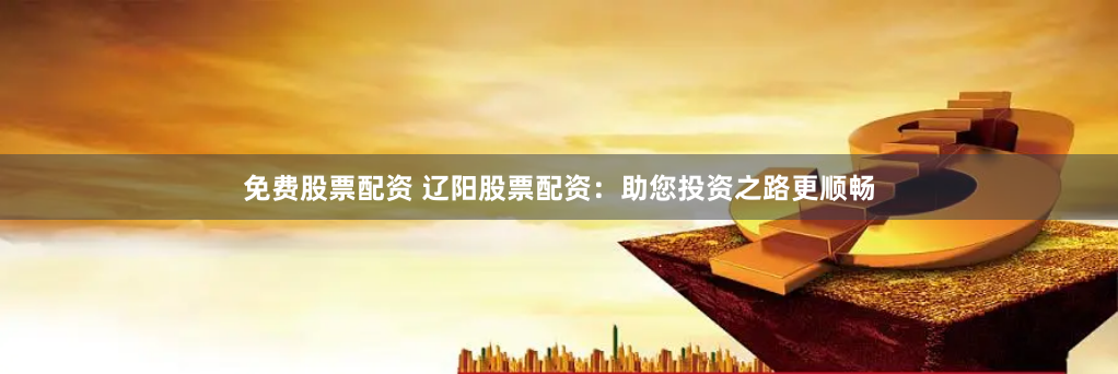 免费股票配资 辽阳股票配资：助您投资之路更顺畅