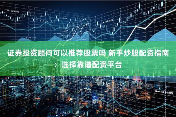 证券投资顾问可以推荐股票吗 新手炒股配资指南：选择靠谱配资平台