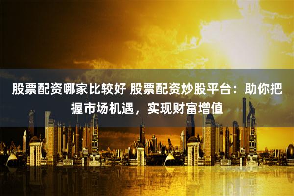 股票配资哪家比较好 股票配资炒股平台：助你把握市场机遇，实现财富增值