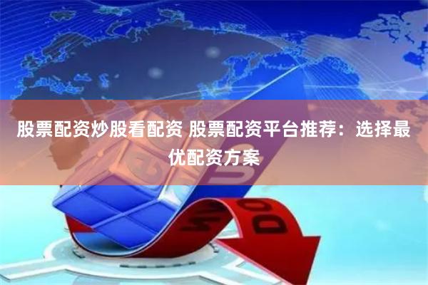 股票配资炒股看配资 股票配资平台推荐：选择最优配资方案