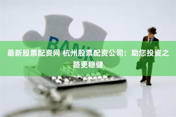 最新股票配资网 杭州股票配资公司：助您投资之路更稳健