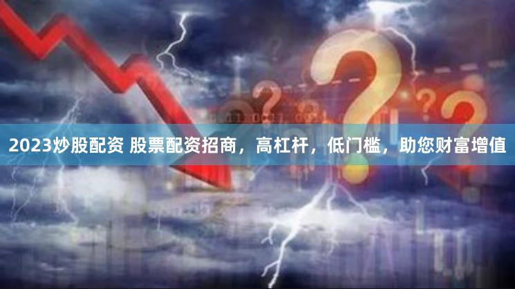 2023炒股配资 股票配资招商,高杠杆,低门槛,助您财富增值