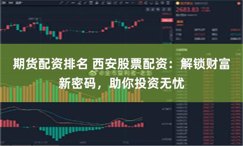 期货配资排名 西安股票配资:解锁财富新密码,助你投资无忧