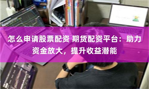 怎么申请股票配资 期货配资平台：助力资金放大，提升收益潜能