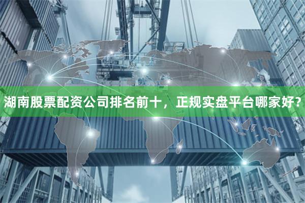 湖南股票配资公司排名前十，正规实盘平台哪家好？