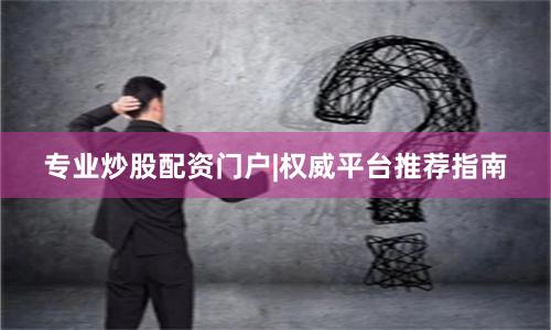 专业炒股配资门户|权威平台推荐指南