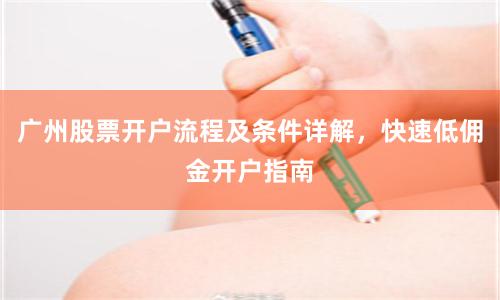 广州股票开户流程及条件详解,快速低佣金开户指南