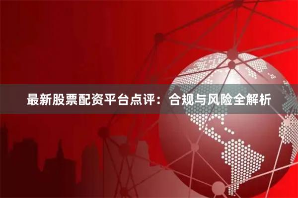 最新股票配资平台点评：合规与风险全解析